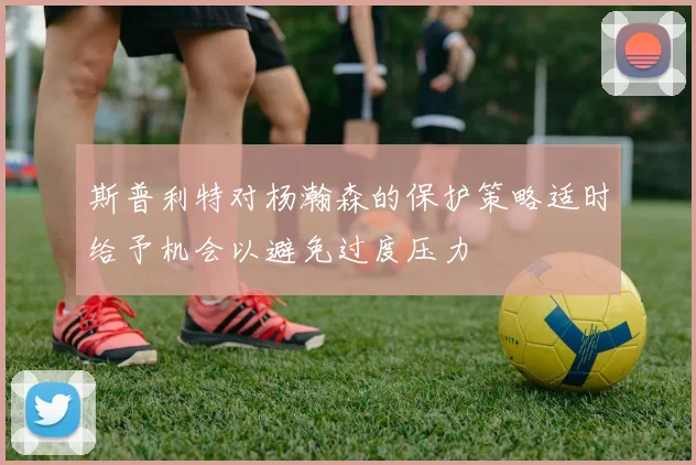 斯普利特对杨瀚森的保护策略适时给予机会以避免过度压力
