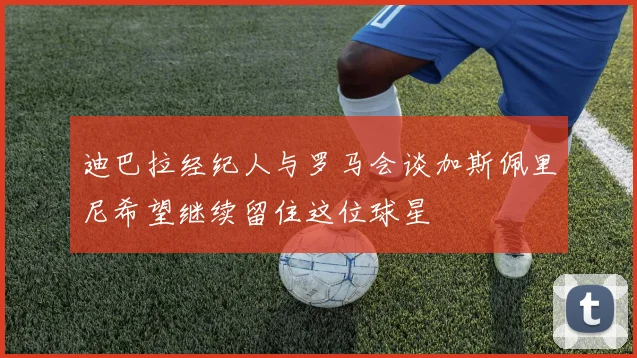 迪巴拉经纪人与罗马会谈加斯佩里尼希望继续留住这位球星