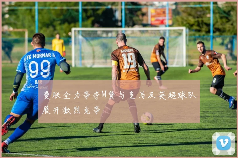 曼联全力争夺M费与皇马及英超球队展开激烈竞争