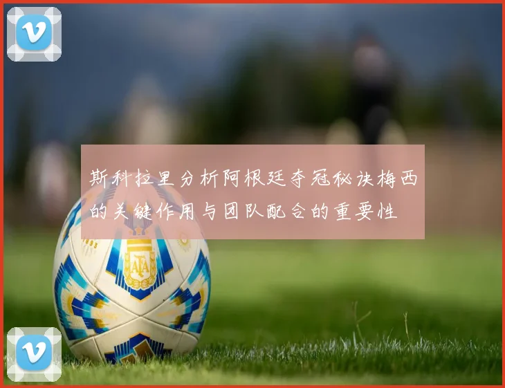 斯科拉里分析阿根廷夺冠秘诀梅西的关键作用与团队配合的重要性