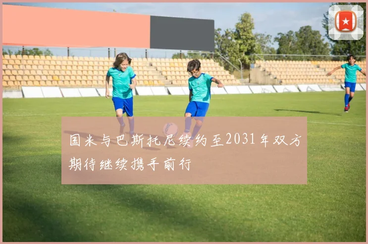 国米与巴斯托尼续约至2031年双方期待继续携手前行