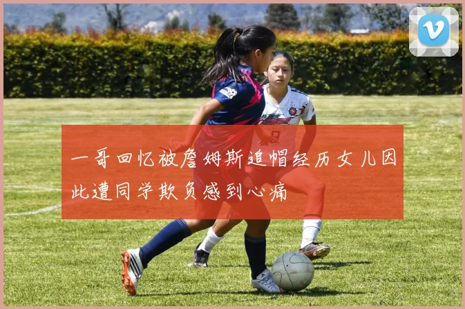 一哥回忆被詹姆斯追帽经历女儿因此遭同学欺负感到心痛