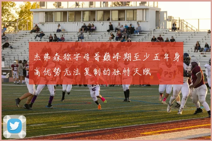 杰弗森称字母哥巅峰期至少五年身高优势无法复制的独特天赋