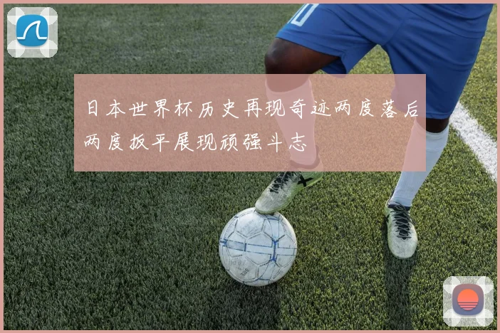 日本世界杯历史再现奇迹两度落后两度扳平展现顽强斗志