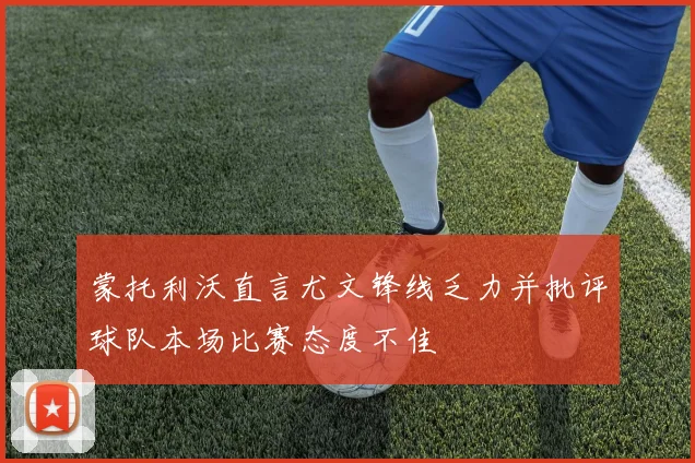 蒙托利沃直言尤文锋线乏力并批评球队本场比赛态度不佳