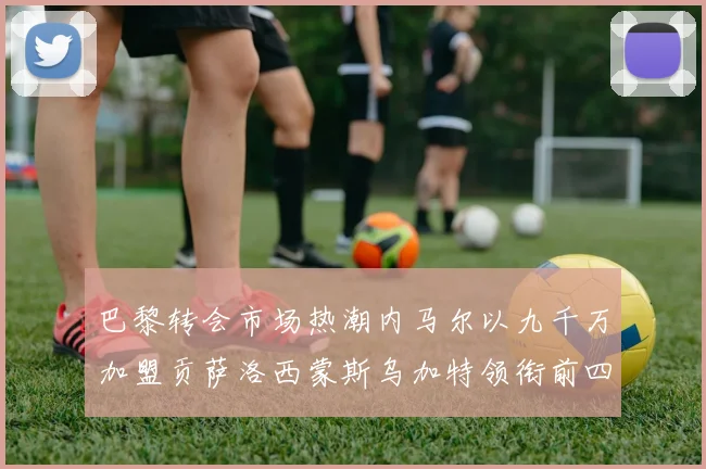 巴黎转会市场热潮内马尔以九千万加盟贡萨洛西蒙斯乌加特领衔前四