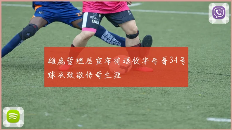 雄鹿管理层宣布将退役字母哥34号球衣致敬传奇生涯