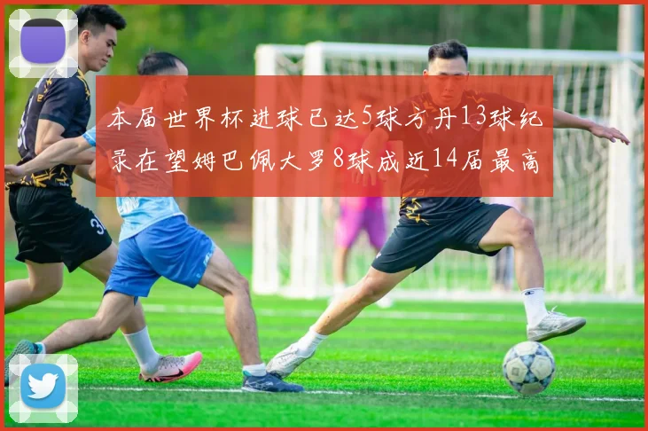 本届世界杯进球已达5球方丹13球纪录在望姆巴佩大罗8球成近14届最高
