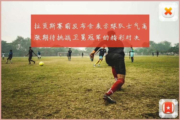 拉莫斯赛前发布会表示球队士气高涨期待挑战卫冕冠军的精彩对决