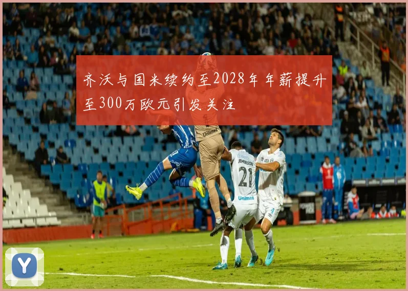 齐沃与国米续约至2028年年薪提升至300万欧元引发关注