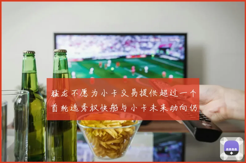 猛龙不愿为小卡交易提供超过一个首轮选秀权快船与小卡未来动向仍不明朗