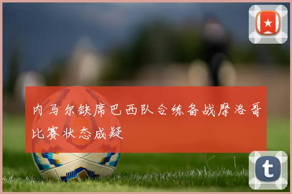 内马尔缺席巴西队合练备战摩洛哥比赛状态成疑