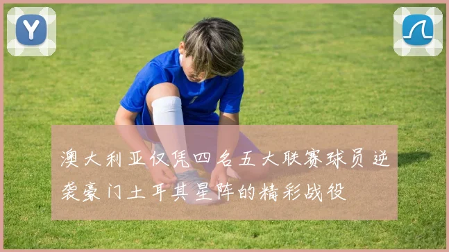 澳大利亚仅凭四名五大联赛球员逆袭豪门土耳其星阵的精彩战役