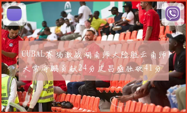 CUBAL赛场激战湖南师大险胜云南师大常海鹏贡献24分皮昌盛独砍41分6断