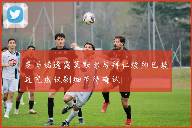 罗马诺透露莱默尔与拜仁续约已接近完成仅剩细节待确认