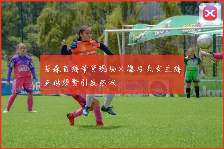 芬森直播带货现场火爆与美女主播互动频繁引发热议