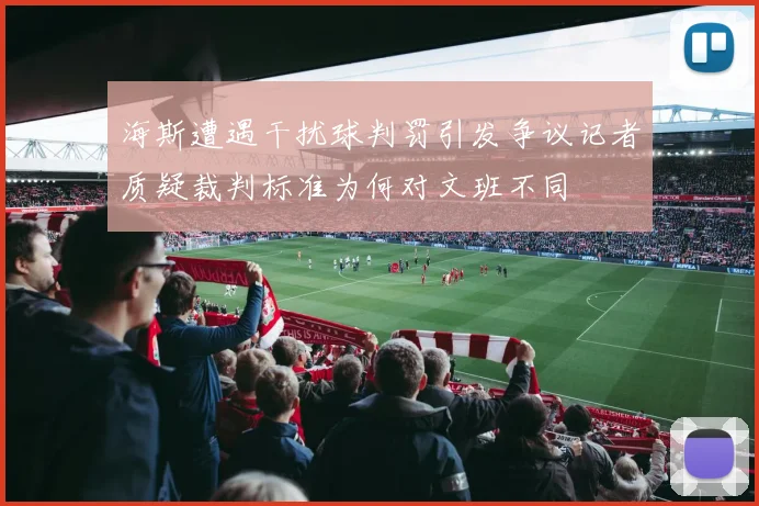 海斯遭遇干扰球判罚引发争议记者质疑裁判标准为何对文班不同