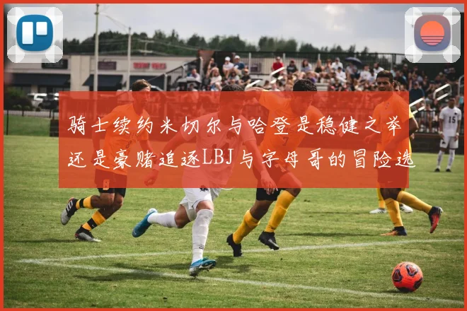 骑士续约米切尔与哈登是稳健之举还是豪赌追逐LBJ与字母哥的冒险选择