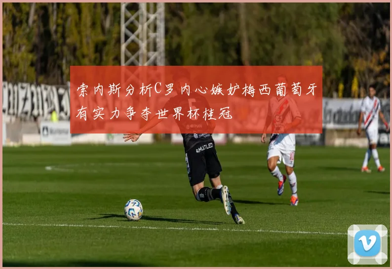 索内斯分析C罗内心嫉妒梅西葡萄牙有实力争夺世界杯桂冠