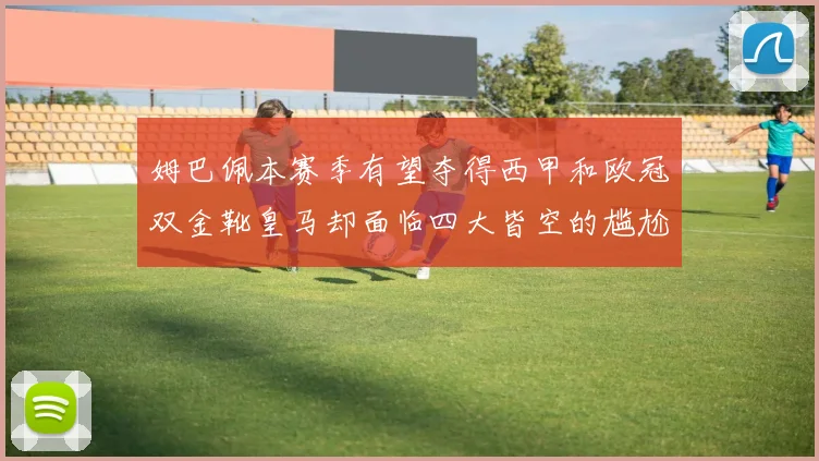 姆巴佩本赛季有望夺得西甲和欧冠双金靴皇马却面临四大皆空的尴尬局面
