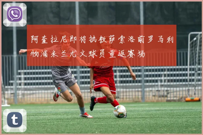 阿奎拉尼即将执教萨索洛前罗马利物浦米兰尤文球员重返赛场